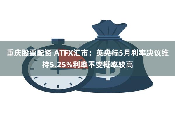 重庆股票配资 ATFX汇市：英央行5月利率决议维持5.25%利率不变概率较高