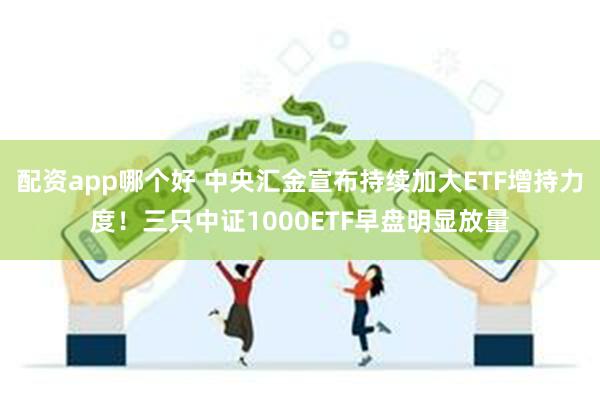 配资app哪个好 中央汇金宣布持续加大ETF增持力度！三只中证1000ETF早盘明显放量