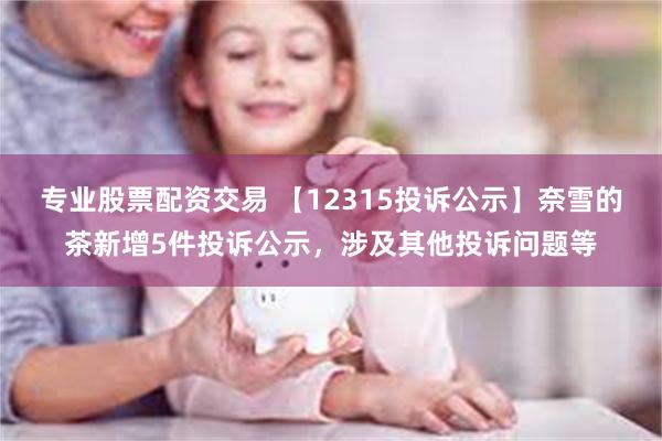 专业股票配资交易 【12315投诉公示】奈雪的茶新增5件投诉公示，涉及其他投诉问题等