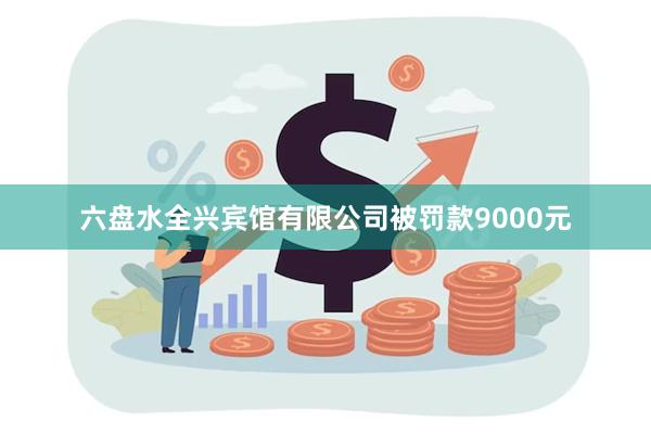 六盘水全兴宾馆有限公司被罚款9000元