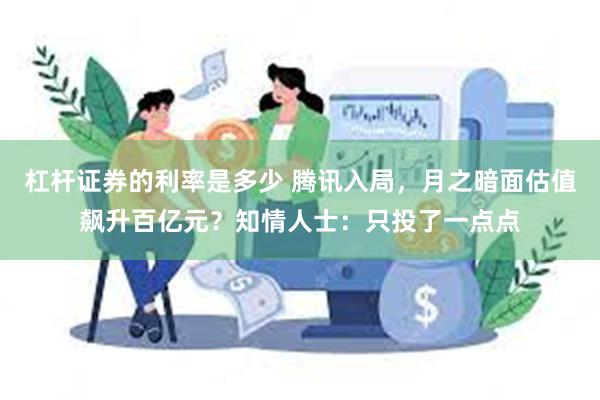 杠杆证券的利率是多少 腾讯入局，月之暗面估值飙升百亿元？知情人士：只投了一点点