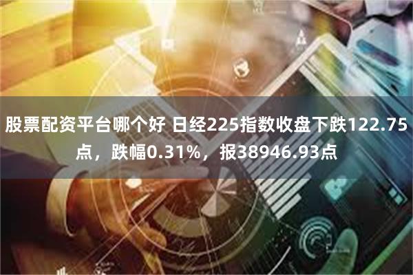 股票配资平台哪个好 日经225指数收盘下跌122.75点，跌幅0.31%，报38946.93点