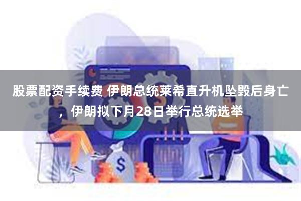 股票配资手续费 伊朗总统莱希直升机坠毁后身亡，伊朗拟下月28日举行总统选举