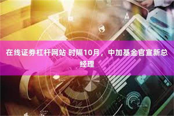 在线证劵杠杆网站 时隔10月，中加基金官宣新总经理