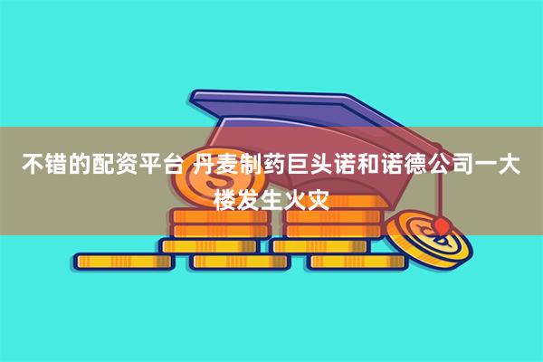 不错的配资平台 丹麦制药巨头诺和诺德公司一大楼发生火灾