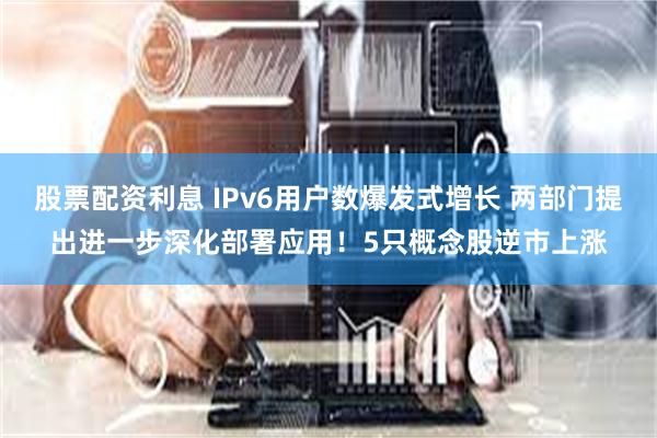 股票配资利息 IPv6用户数爆发式增长 两部门提出进一步深化部署应用！5只概念股逆市上涨