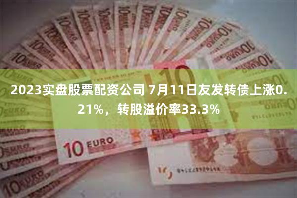 2023实盘股票配资公司 7月11日友发转债上涨0.21%，转股溢价率33.3%