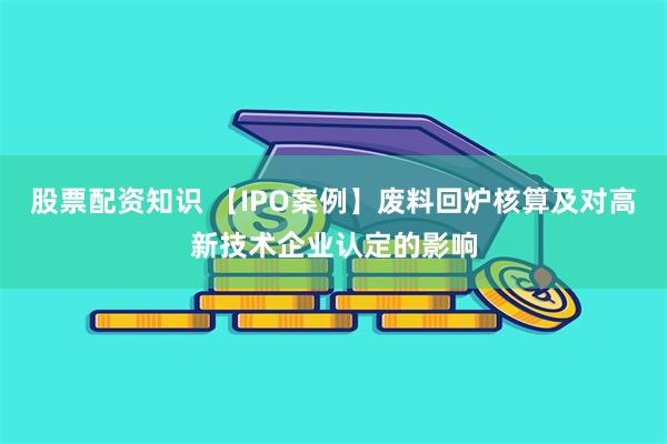 股票配资知识 【IPO案例】废料回炉核算及对高新技术企业认定的影响