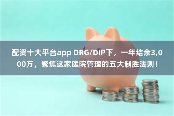 配资十大平台app DRG/DIP下，一年结余3,000万，聚焦这家医院管理的五大制胜法则！