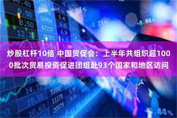 炒股杠杆10倍 中国贸促会：上半年共组织超1000批次贸易投资促进团组赴93个国家和地区访问