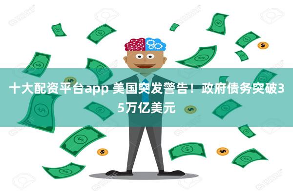 十大配资平台app 美国突发警告！政府债务突破35万亿美元