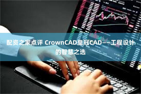 配资之家点评 CrownCAD皇冠CAD——工程设计的智慧之选