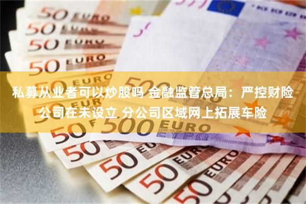 私募从业者可以炒股吗 金融监管总局：严控财险公司在未设立 分公司区域网上拓展车险