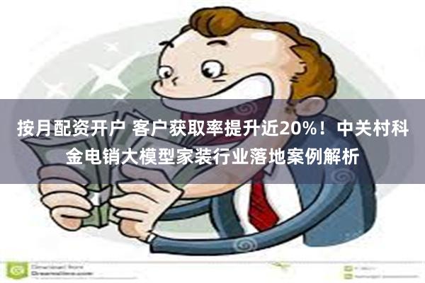 按月配资开户 客户获取率提升近20%！中关村科金电销大模型家装行业落地案例解析