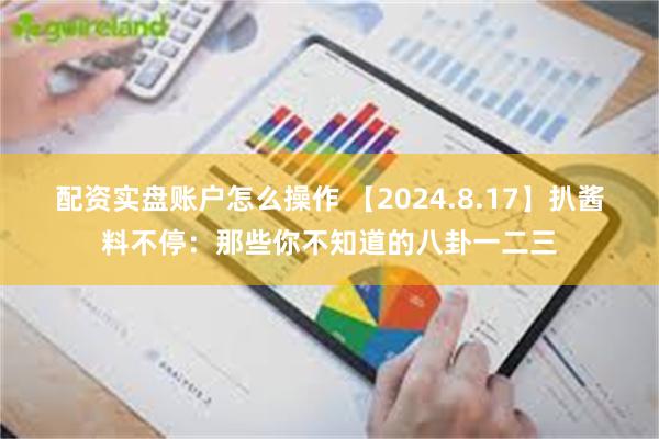 配资实盘账户怎么操作 【2024.8.17】扒酱料不停：那些你不知道的八卦一二三