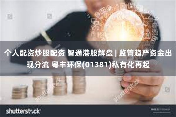 个人配资炒股配资 智通港股解盘 | 监管趋严资金出现分流 粤丰环保(01381)私有化再起