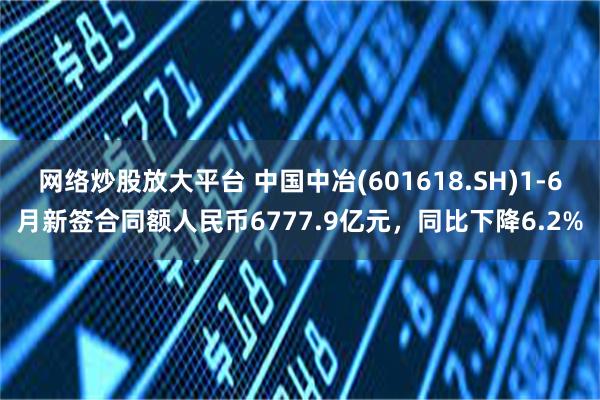 网络炒股放大平台 中国中冶(601618.SH)1-6月新签合同额人民币6777.9亿元，同比下降6.2%