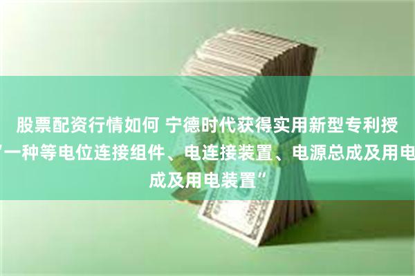 股票配资行情如何 宁德时代获得实用新型专利授权：“一种等电位连接组件、电连接装置、电源总成及用电装置”