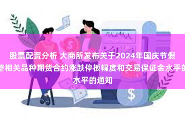 股票配资分析 大商所发布关于2024年国庆节假期调整相关品种期货合约涨跌停板幅度和交易保证金水平的通知