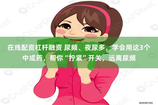 在线配资杠杆融资 尿频、夜尿多，学会用这3个中成药，帮你“拧紧”开关，远离尿频