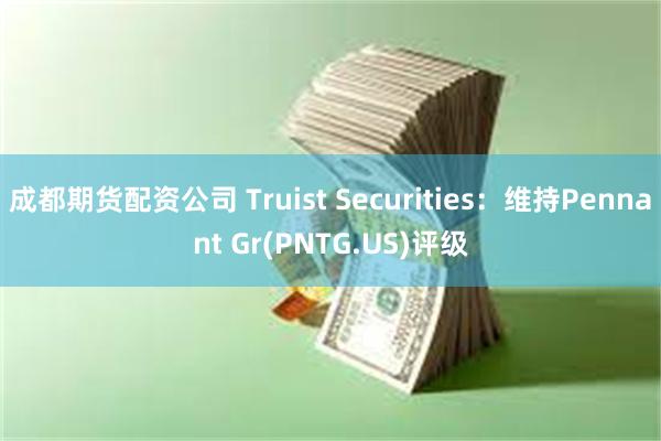 成都期货配资公司 Truist Securities：维持Pennant Gr(PNTG.US)评级