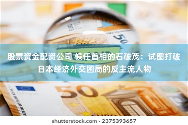 股票资金配资公司 候任首相的石破茂：试图打破日本经济外交困局的反主流人物