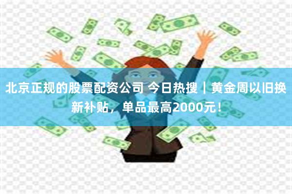 北京正规的股票配资公司 今日热搜｜黄金周以旧换新补贴，单品最高2000元！