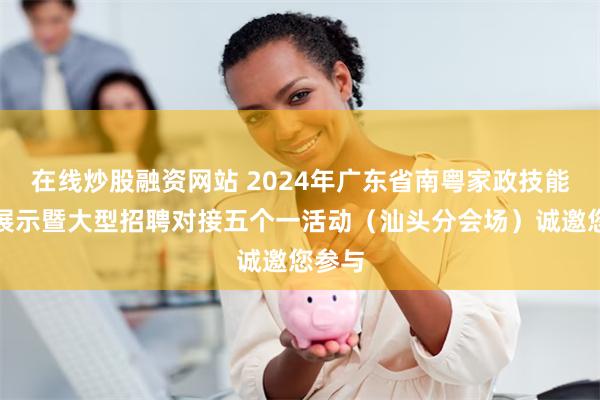 在线炒股融资网站 2024年广东省南粤家政技能交流展示暨大型招聘对接五个一活动（汕头分会场）诚邀您参与