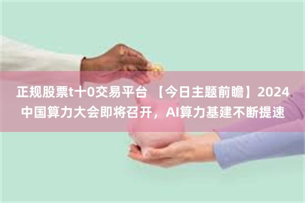 正规股票t十0交易平台 【今日主题前瞻】2024中国算力大会即将召开，AI算力基建不断提速