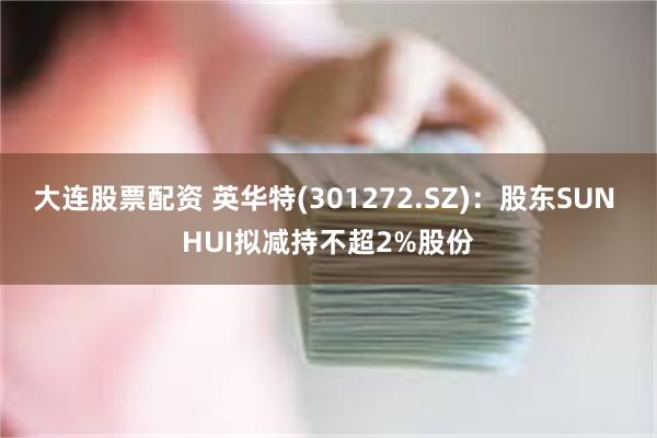 大连股票配资 英华特(301272.SZ)：股东SUN HUI拟减持不超2%股份