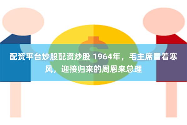 配资平台炒股配资炒股 1964年，毛主席冒着寒风，迎接归来的周恩来总理