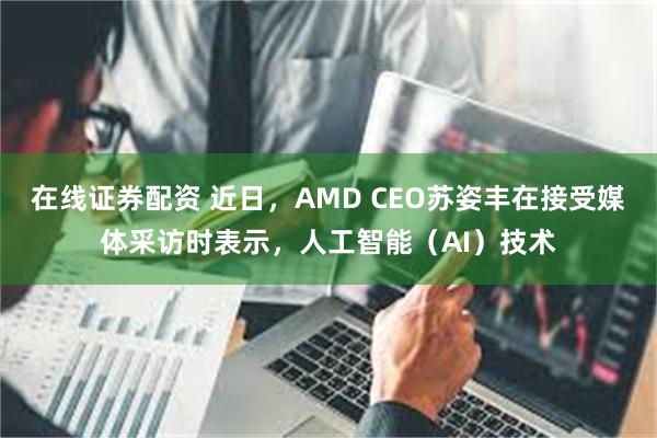 在线证券配资 近日，AMD CEO苏姿丰在接受媒体采访时表示，人工智能（AI）技术