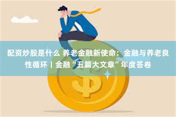 配资炒股是什么 养老金融新使命：金融与养老良性循环丨金融“五篇大文章”年度答卷