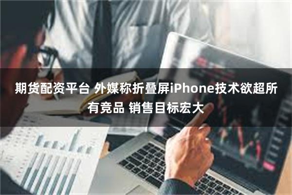 期货配资平台 外媒称折叠屏iPhone技术欲超所有竞品 销售目标宏大