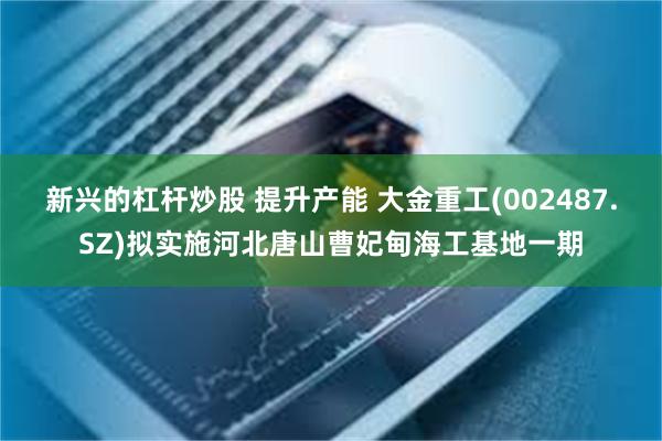 新兴的杠杆炒股 提升产能 大金重工(002487.SZ)拟实施河北唐山曹妃甸海工基地一期