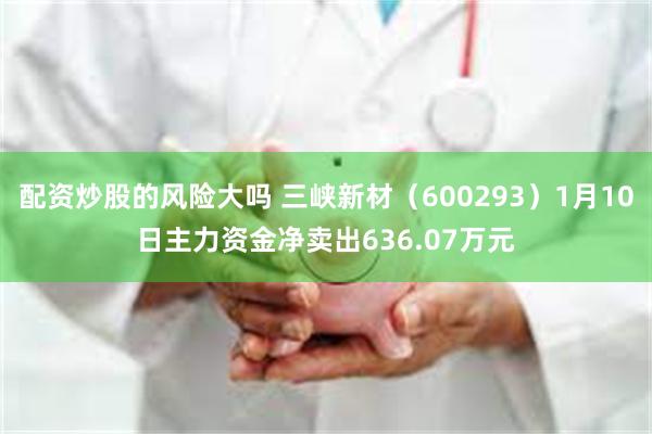 配资炒股的风险大吗 三峡新材（600293）1月10日主力资金净卖出636.07万元