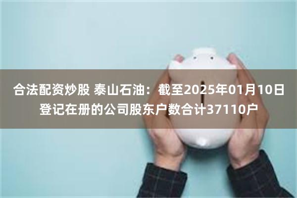 合法配资炒股 泰山石油：截至2025年01月10日登记在册的公司股东户数合计37110户