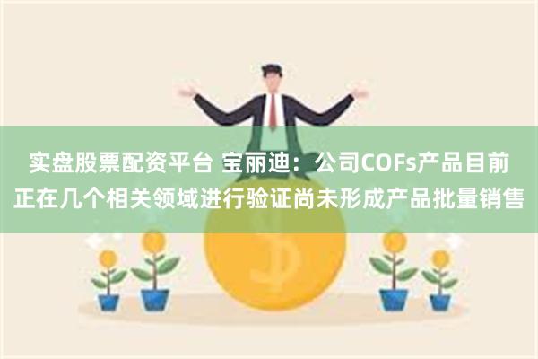 实盘股票配资平台 宝丽迪：公司COFs产品目前正在几个相关领域进行验证尚未形成产品批量销售