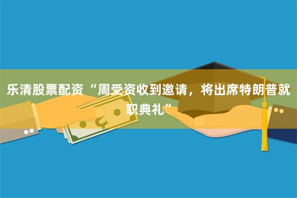 乐清股票配资 “周受资收到邀请，将出席特朗普就职典礼”