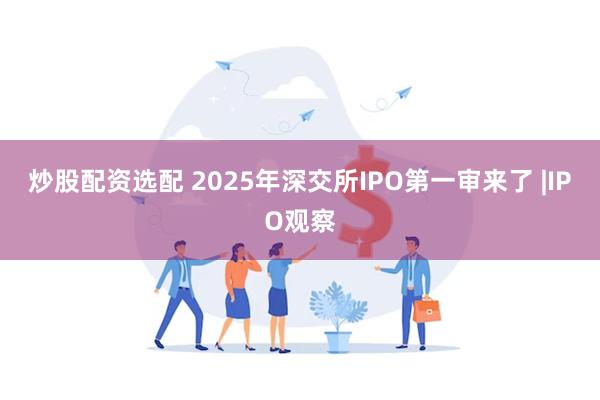 炒股配资选配 2025年深交所IPO第一审来了 |IPO观察