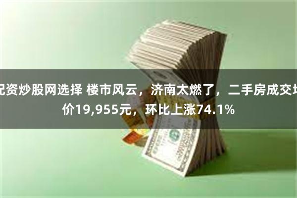 配资炒股网选择 楼市风云，济南太燃了，二手房成交均价19,955元，环比上涨74.1%