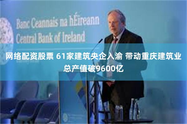 网络配资股票 61家建筑央企入渝 带动重庆建筑业总产值破9600亿