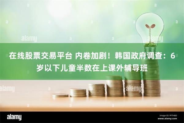 在线股票交易平台 内卷加剧！韩国政府调查：6岁以下儿童半数在上课外辅导班